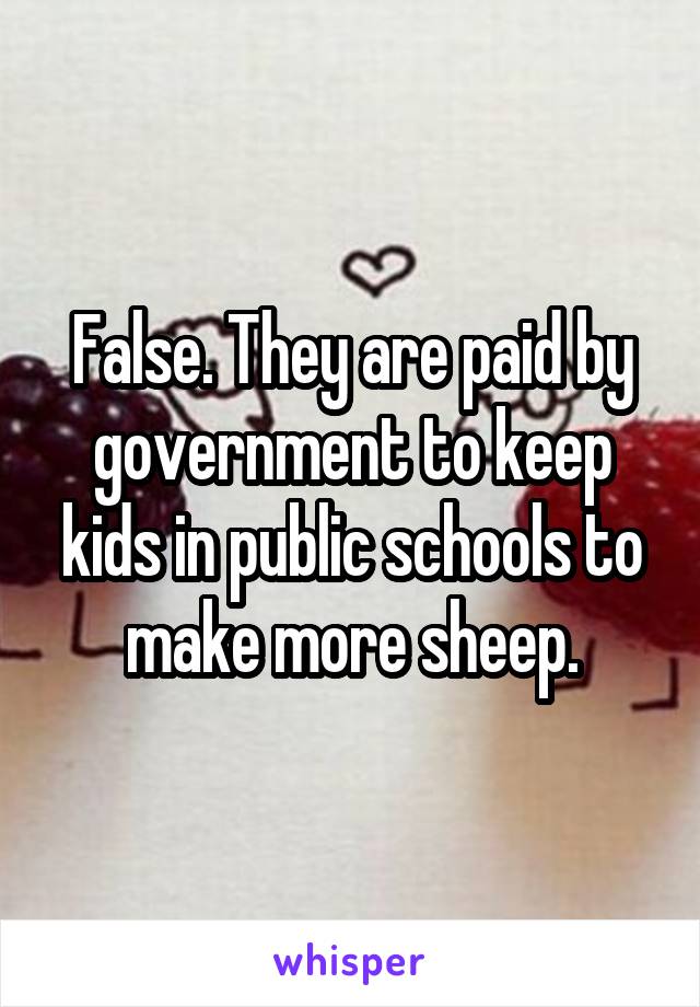 False. They are paid by government to keep kids in public schools to make more sheep.