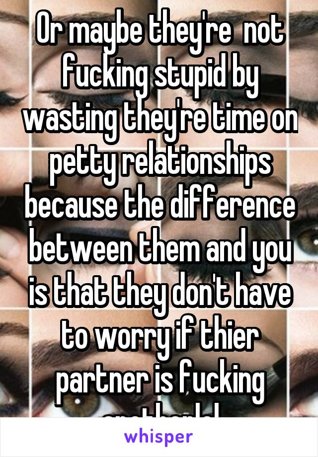 Or maybe they're  not fucking stupid by wasting they're time on petty relationships because the difference between them and you is that they don't have to worry if thier partner is fucking anotherlol