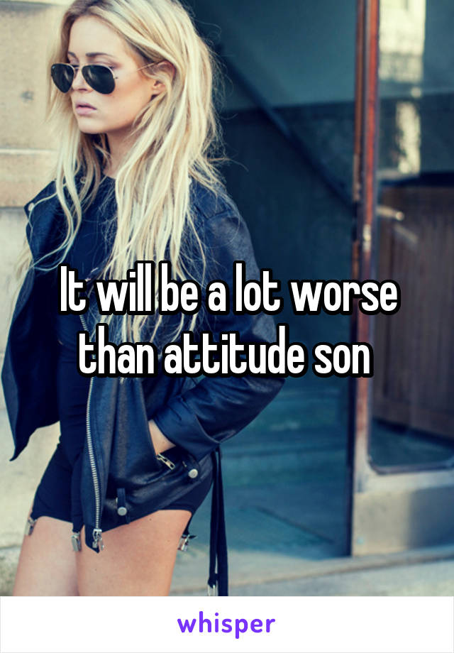 It will be a lot worse than attitude son 