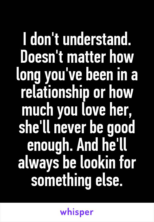 I don't understand. Doesn't matter how long you've been in a relationship or how much you love her, she'll never be good enough. And he'll always be lookin for something else.
