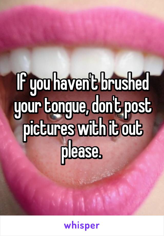 If you haven't brushed your tongue, don't post pictures with it out please. 