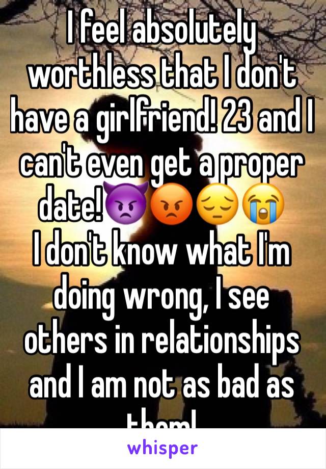 I feel absolutely worthless that I don't have a girlfriend! 23 and I can't even get a proper date!👿😡😔😭
I don't know what I'm doing wrong, I see others in relationships and I am not as bad as them!