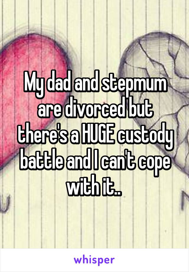My dad and stepmum are divorced but there's a HUGE custody battle and I can't cope with it.. 