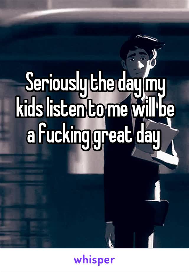 Seriously the day my kids listen to me will be a fucking great day 

