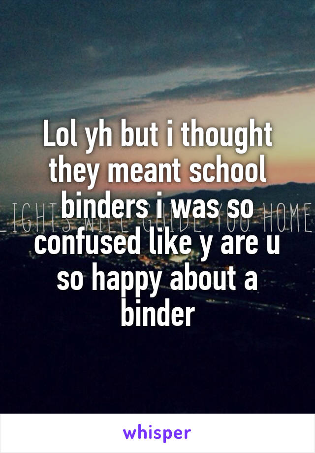 Lol yh but i thought they meant school binders i was so confused like y are u so happy about a binder