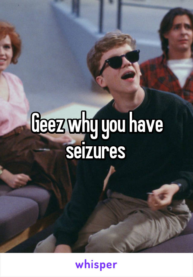 Geez why you have seizures 