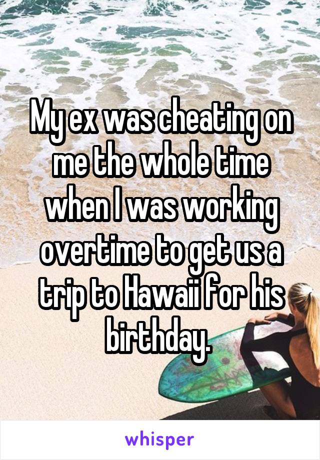 My ex was cheating on me the whole time when I was working overtime to get us a trip to Hawaii for his birthday. 