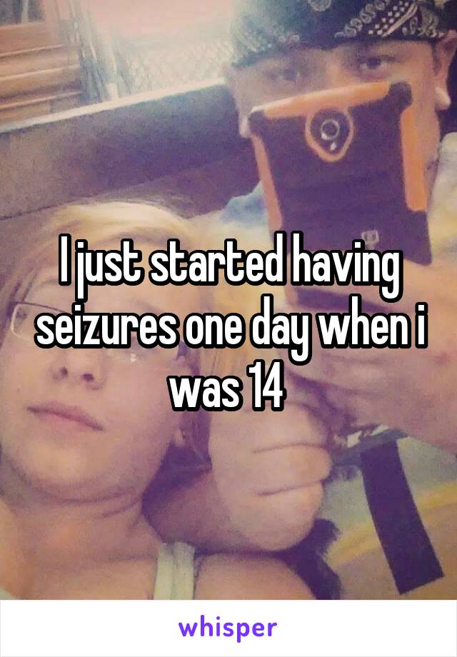 I just started having seizures one day when i was 14 