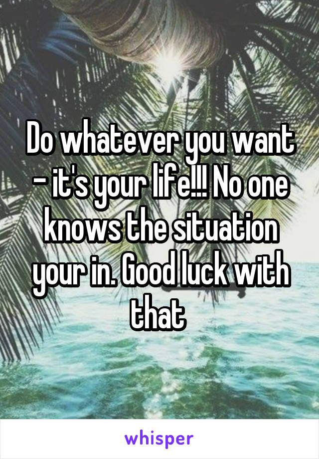 Do whatever you want - it's your life!!! No one knows the situation your in. Good luck with that 