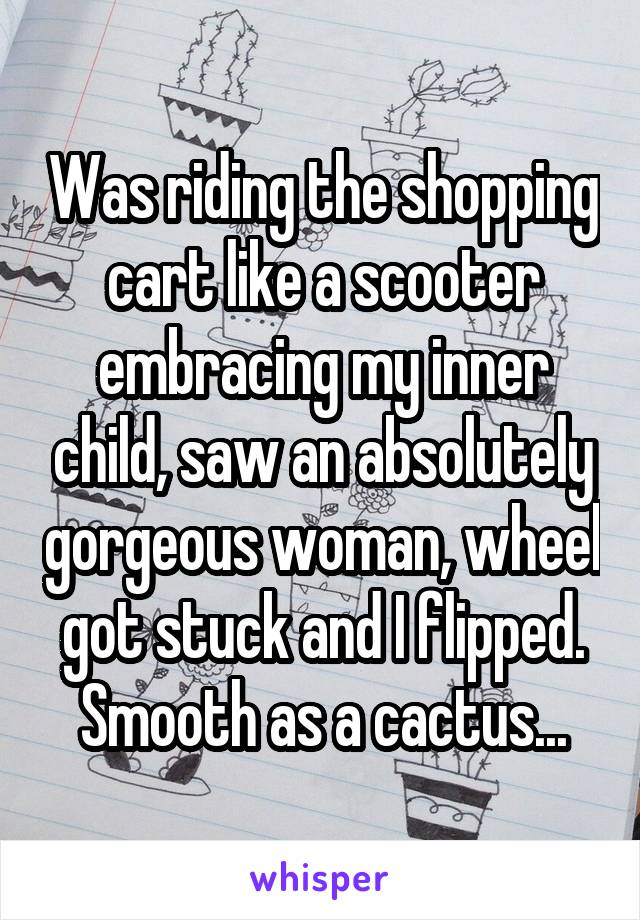 Was riding the shopping cart like a scooter embracing my inner child, saw an absolutely gorgeous woman, wheel got stuck and I flipped. Smooth as a cactus...