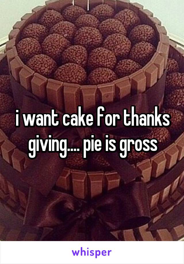 i want cake for thanks giving.... pie is gross