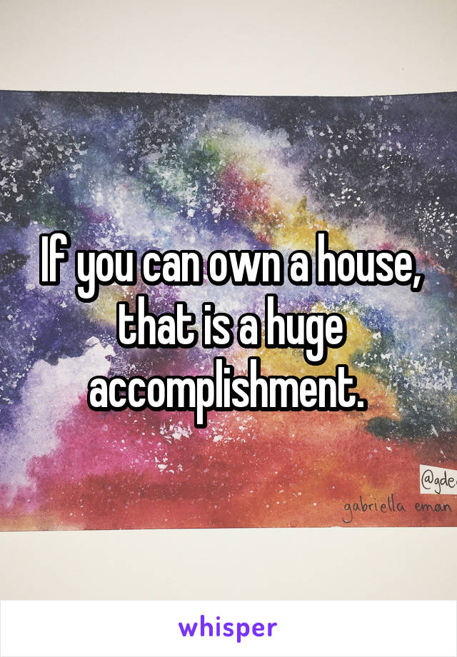 If you can own a house, that is a huge accomplishment. 
