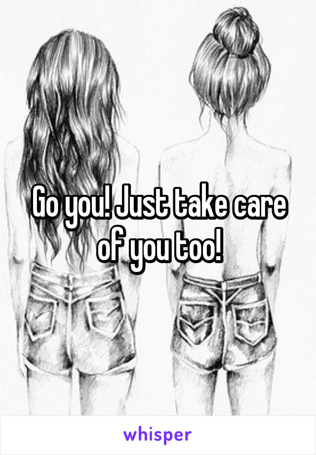 Go you! Just take care of you too!