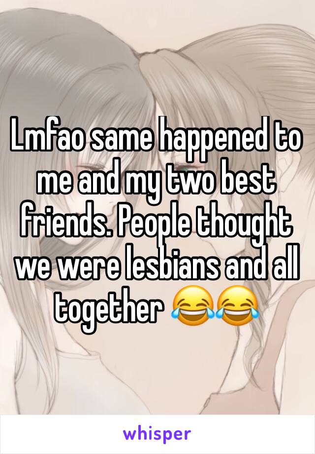 Lmfao same happened to me and my two best friends. People thought we were lesbians and all together 😂😂