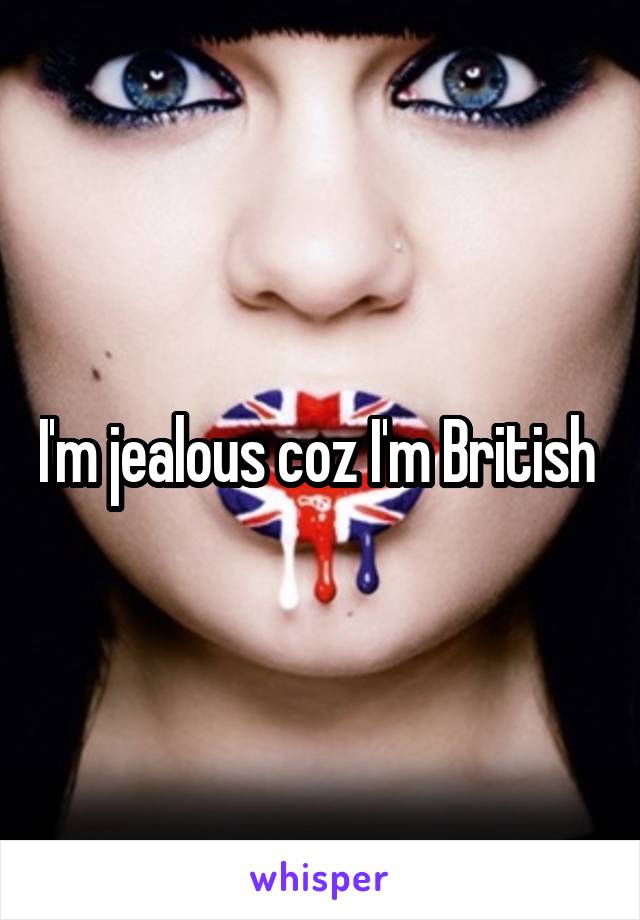 I'm jealous coz I'm British 