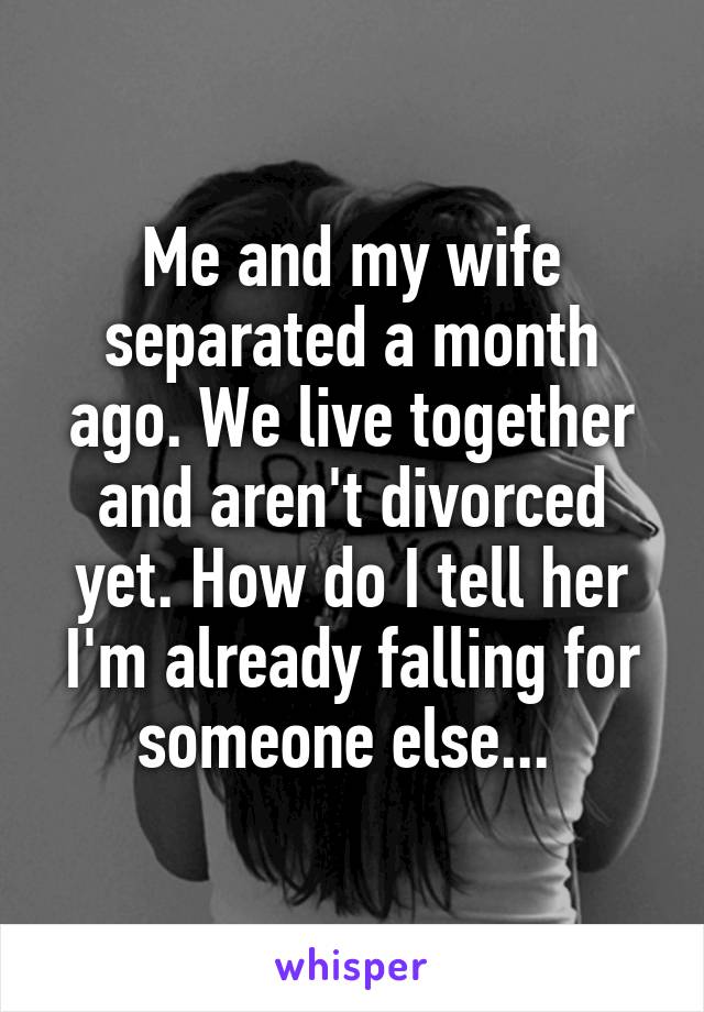 Me and my wife separated a month ago. We live together and aren't divorced yet. How do I tell her I'm already falling for someone else... 