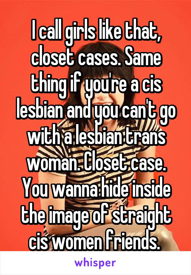I call girls like that, closet cases. Same thing if you're a cis lesbian and you can't go with a lesbian trans woman. Closet case. You wanna hide inside the image of straight cis women friends. 
