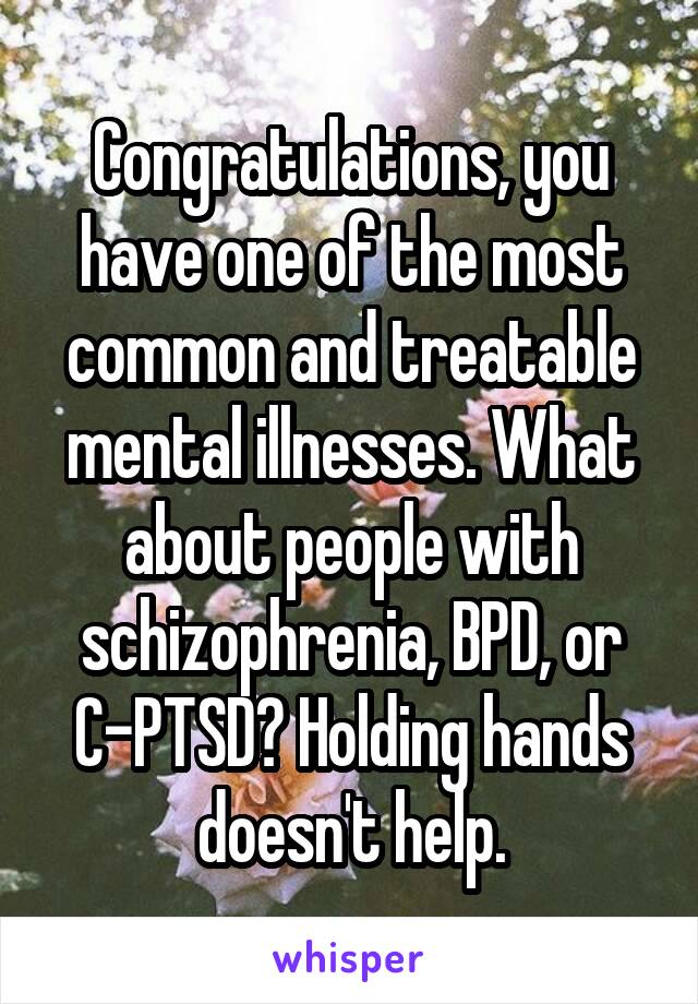 Congratulations, you have one of the most common and treatable mental illnesses. What about people with schizophrenia, BPD, or C-PTSD? Holding hands doesn't help.