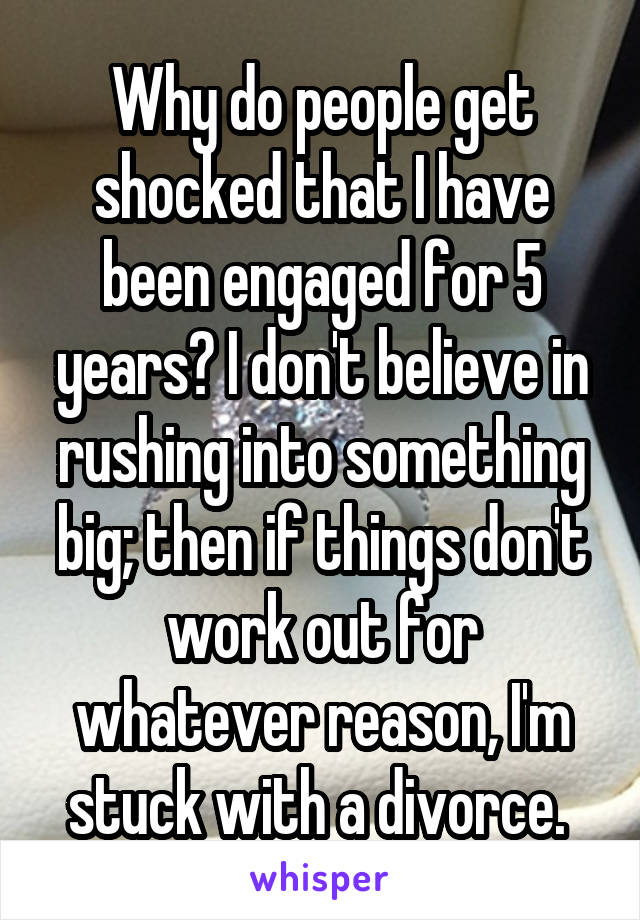 Why do people get shocked that I have been engaged for 5 years? I don't believe in rushing into something big; then if things don't work out for whatever reason, I'm stuck with a divorce. 
