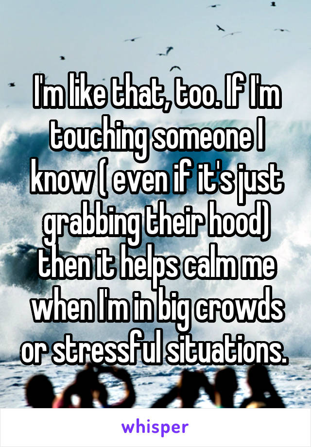 I'm like that, too. If I'm touching someone I know ( even if it's just grabbing their hood) then it helps calm me when I'm in big crowds or stressful situations. 