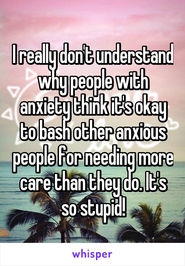 I really don't understand why people with anxiety think it's okay to bash other anxious people for needing more care than they do. It's so stupid!