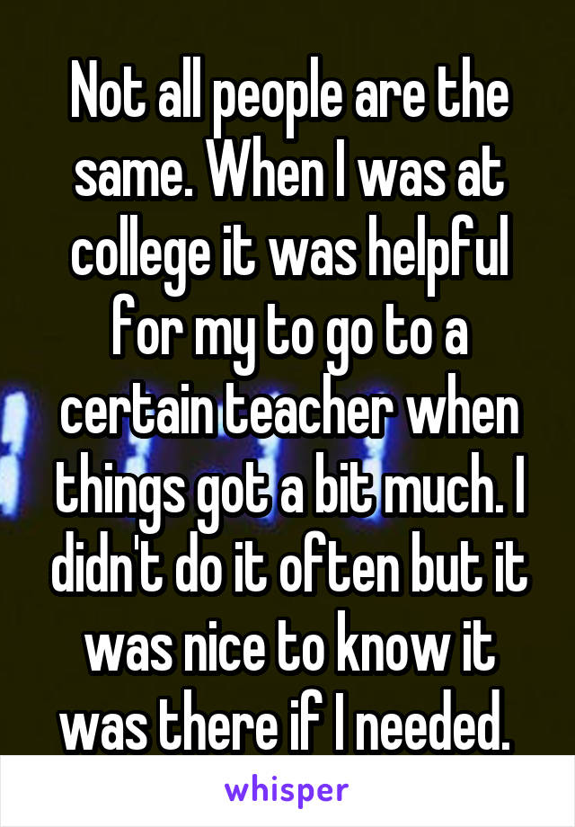 Not all people are the same. When I was at college it was helpful for my to go to a certain teacher when things got a bit much. I didn't do it often but it was nice to know it was there if I needed. 