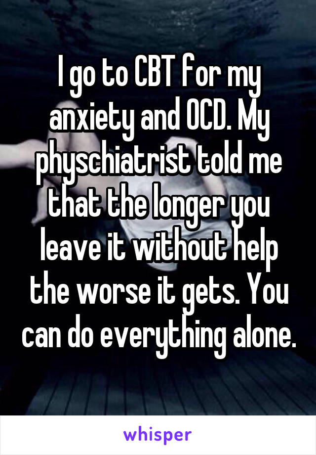 I go to CBT for my anxiety and OCD. My physchiatrist told me that the longer you leave it without help the worse it gets. You can do everything alone. 