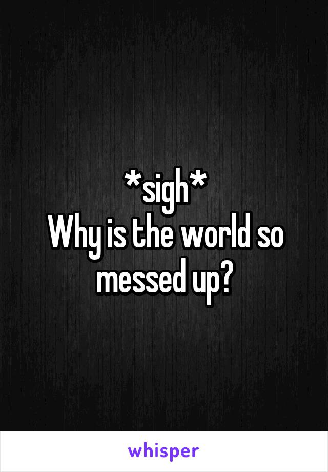 *sigh*
Why is the world so messed up?