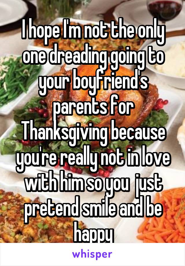 I hope I'm not the only one dreading going to your boyfriend's parents for Thanksgiving because you're really not in love with him so you  just pretend smile and be happy