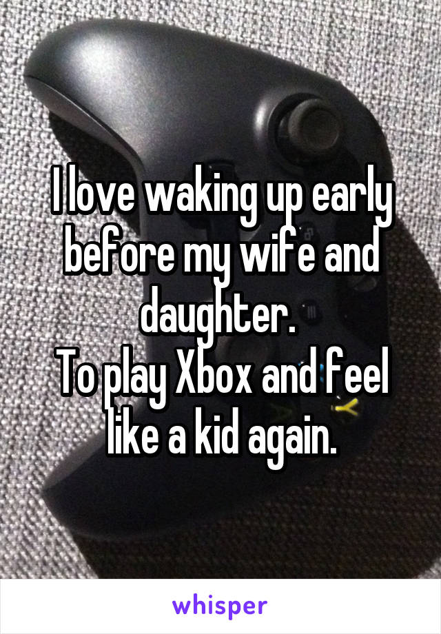 I love waking up early before my wife and daughter. 
To play Xbox and feel like a kid again.