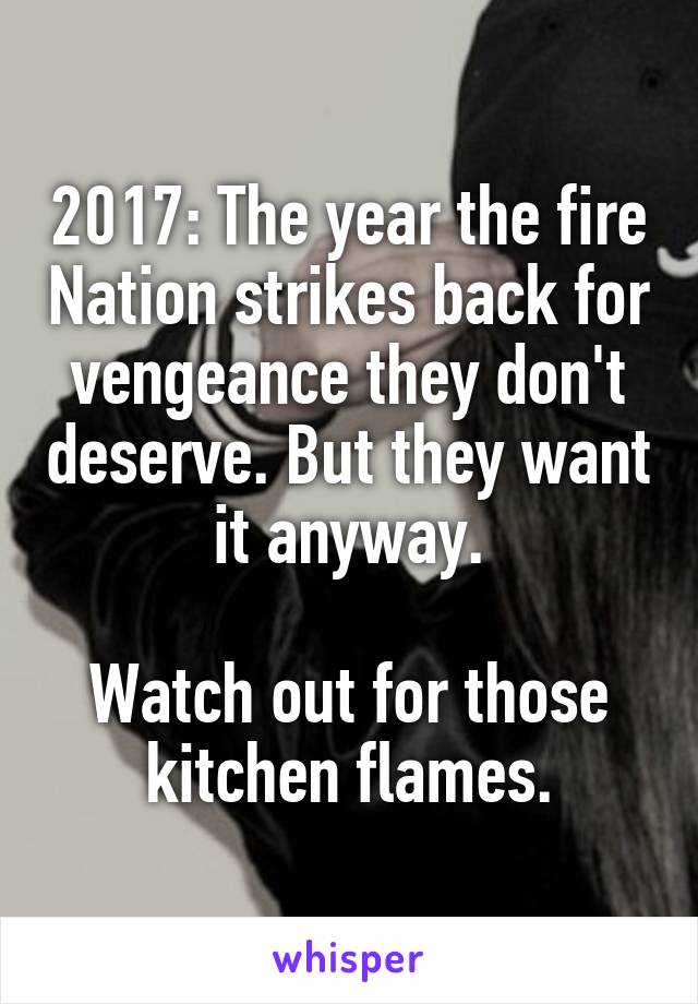 2017: The year the fire Nation strikes back for vengeance they don't deserve. But they want it anyway.

Watch out for those kitchen flames.