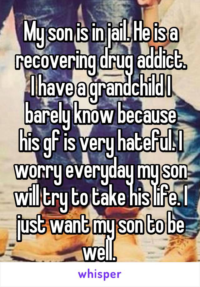 My son is in jail. He is a recovering drug addict. I have a grandchild I barely know because his gf is very hateful. I worry everyday my son will try to take his life. I just want my son to be well. 