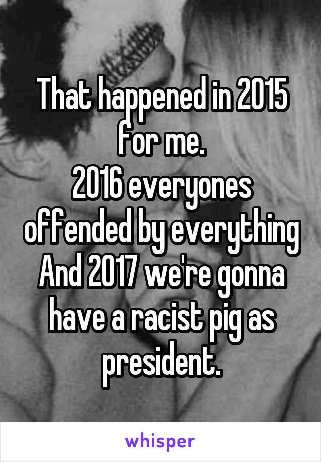 That happened in 2015 for me.
2016 everyones offended by everything
And 2017 we're gonna have a racist pig as president.