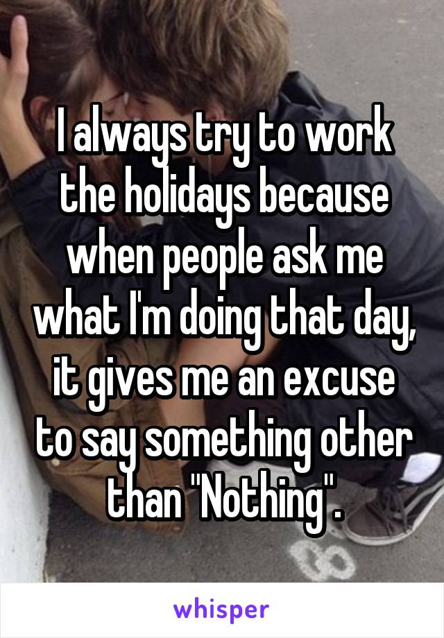 I always try to work the holidays because when people ask me what I'm doing that day, it gives me an excuse to say something other than "Nothing".