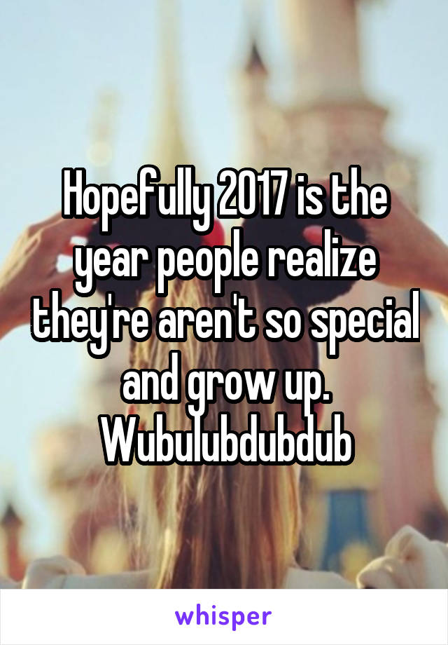 Hopefully 2017 is the year people realize they're aren't so special and grow up. Wubulubdubdub