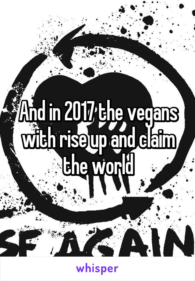 And in 2017 the vegans with rise up and claim the world