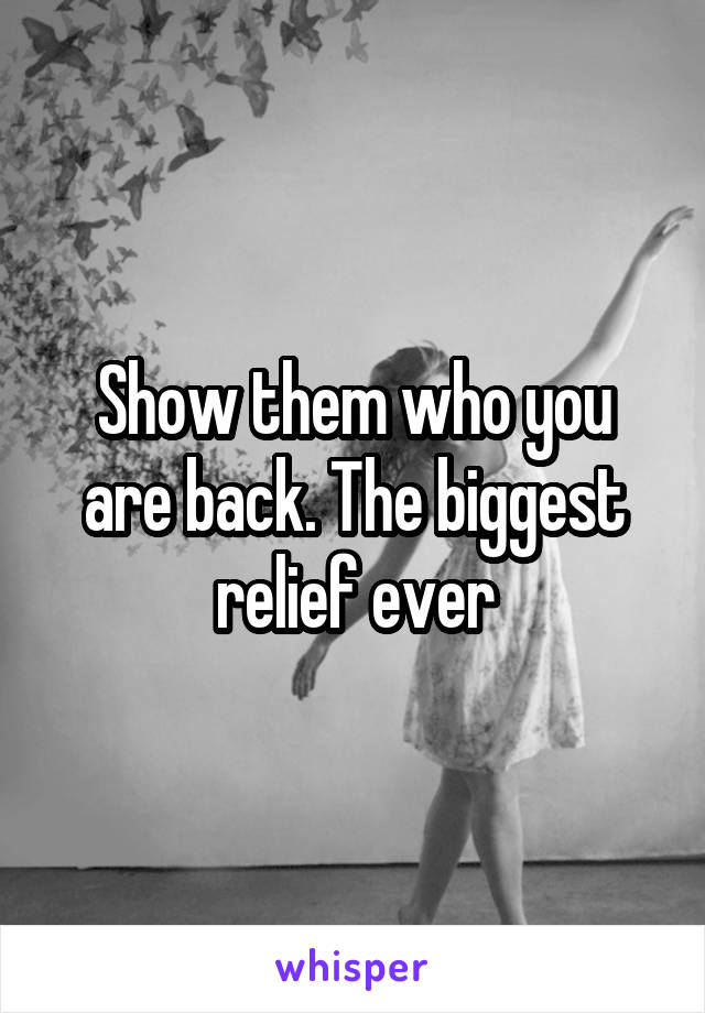 Show them who you are back. The biggest relief ever