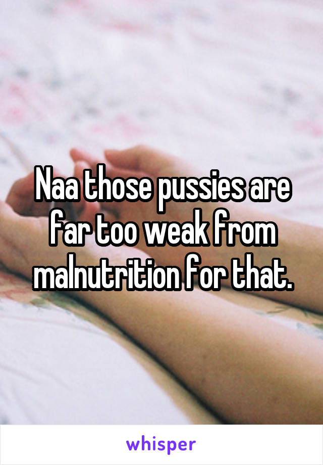 Naa those pussies are far too weak from malnutrition for that.