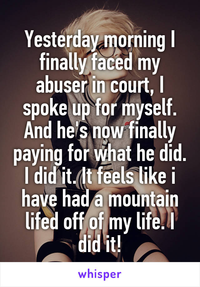 Yesterday morning I finally faced my abuser in court, I spoke up for myself. And he's now finally paying for what he did. I did it. It feels like i have had a mountain lifed off of my life. I did it!