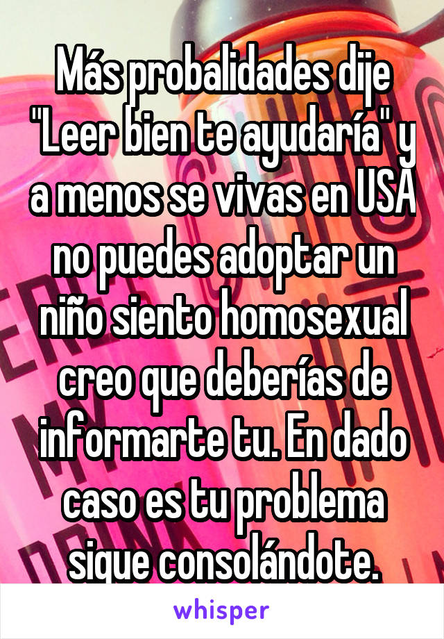 Más probalidades dije "Leer bien te ayudaría" y a menos se vivas en USA no puedes adoptar un niño siento homosexual creo que deberías de informarte tu. En dado caso es tu problema sigue consolándote.