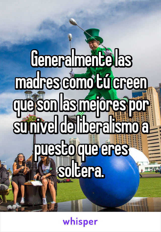 Generalmente las madres como tú creen que son las mejores por su nivel de liberalismo a puesto que eres soltera.