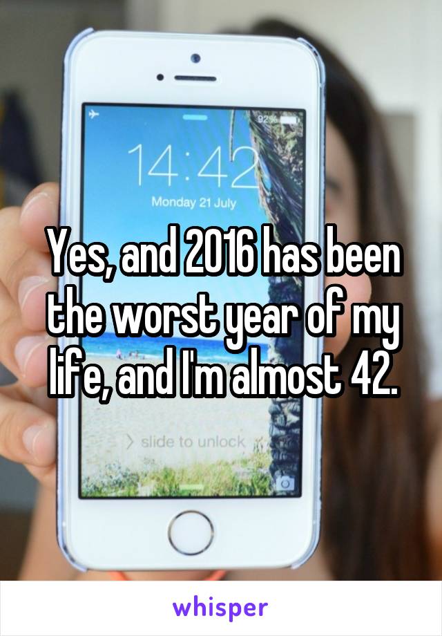 Yes, and 2016 has been the worst year of my life, and I'm almost 42.