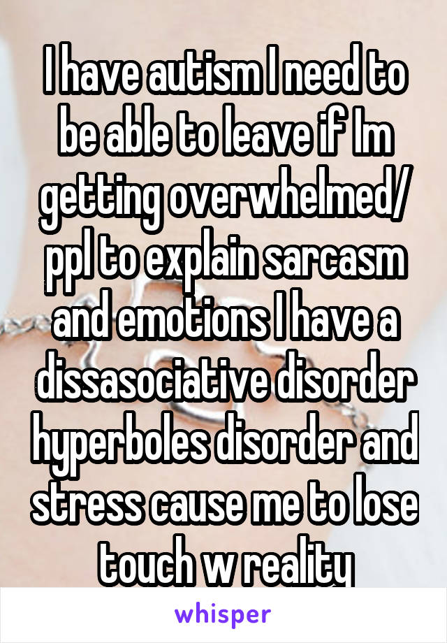 I have autism I need to be able to leave if Im getting overwhelmed/ ppl to explain sarcasm and emotions I have a dissasociative disorder hyperboles disorder and stress cause me to lose touch w reality