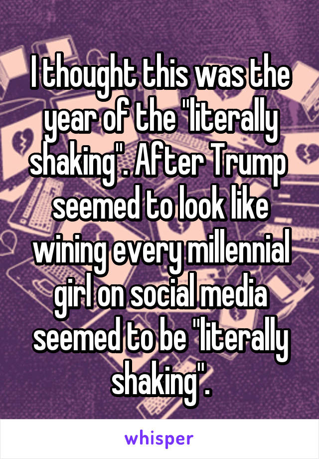 I thought this was the year of the "literally shaking". After Trump  seemed to look like wining every millennial girl on social media seemed to be "literally shaking".