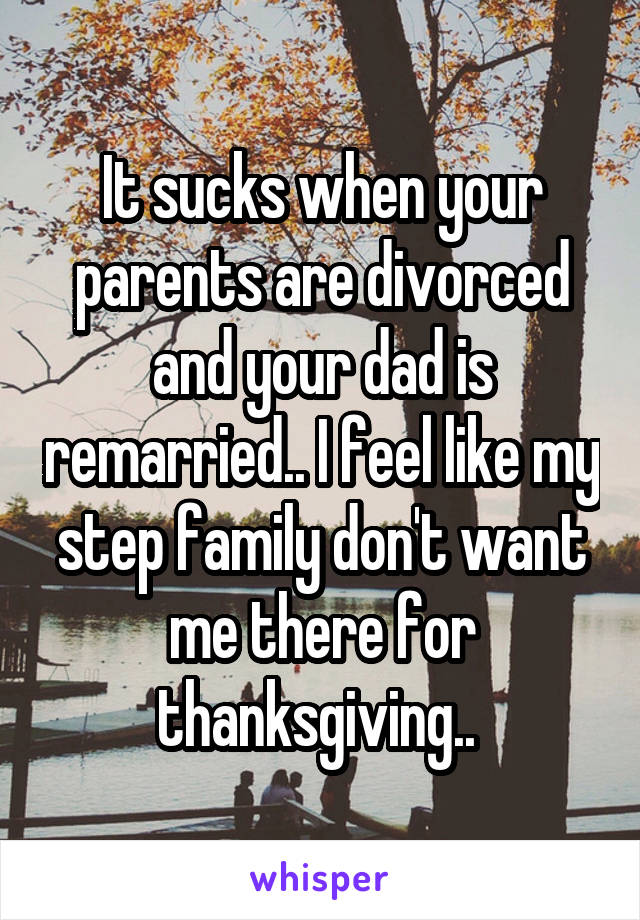 It sucks when your parents are divorced and your dad is remarried.. I feel like my step family don't want me there for thanksgiving.. 