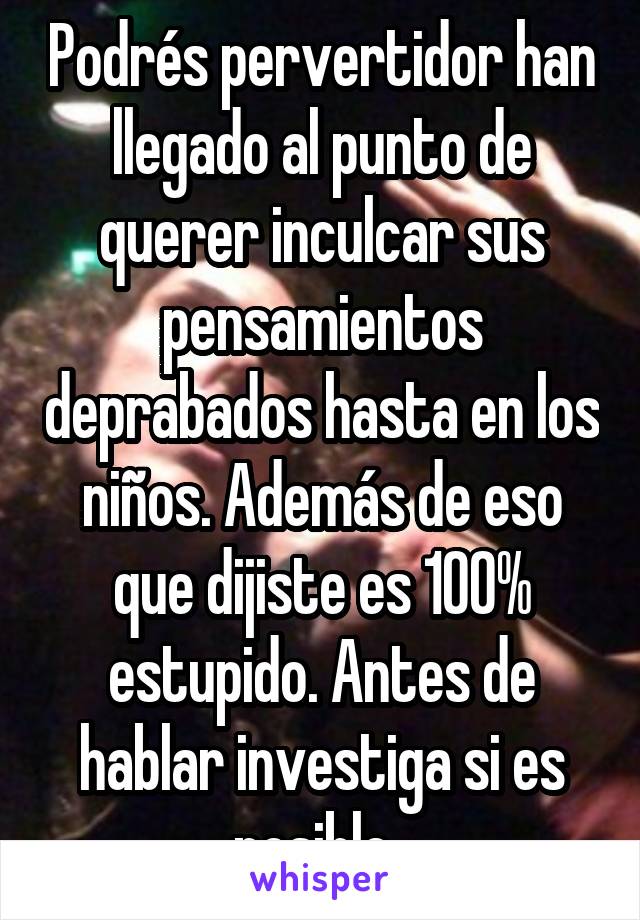 Podrés pervertidor han llegado al punto de querer inculcar sus pensamientos deprabados hasta en los niños. Además de eso que dijiste es 100% estupido. Antes de hablar investiga si es posible. 