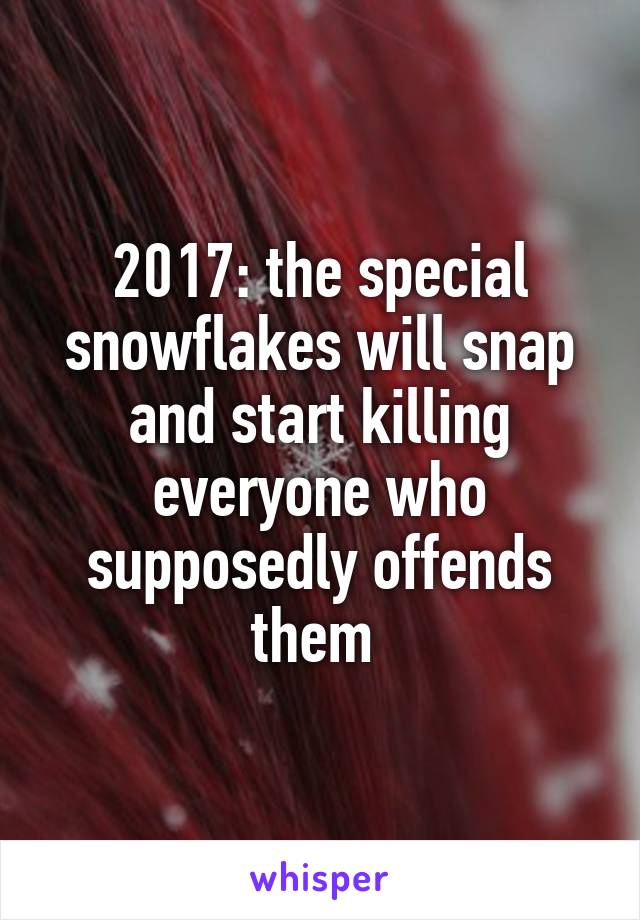 2017: the special snowflakes will snap and start killing everyone who supposedly offends them 