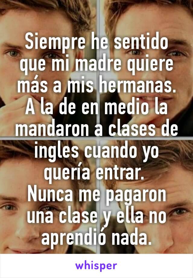 Siempre he sentido que mi madre quiere más a mis hermanas.
A la de en medio la mandaron a clases de ingles cuando yo quería entrar. 
Nunca me pagaron una clase y ella no aprendió nada.