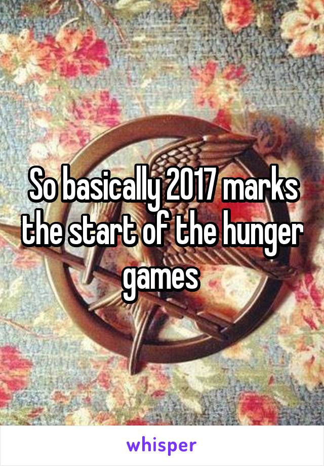 So basically 2017 marks the start of the hunger games 