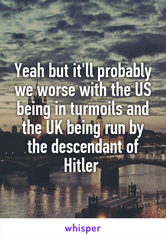 Yeah but it'll probably we worse with the US being in turmoils and the UK being run by the descendant of Hitler 